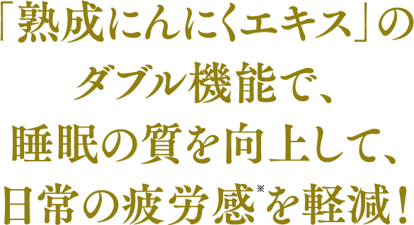 「熟成にんにくエキス」の
							ダブル機能で、
							睡眠の質を向上して、
							日常の疲労感を軽減！